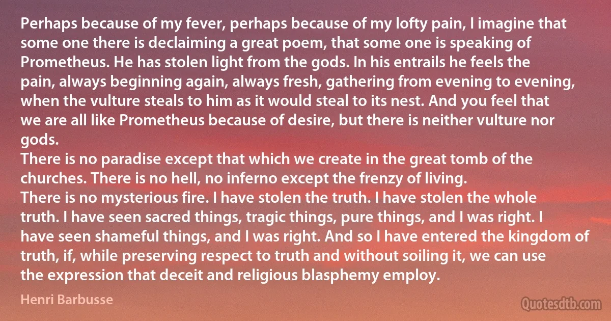 Perhaps because of my fever, perhaps because of my lofty pain, I imagine that some one there is declaiming a great poem, that some one is speaking of Prometheus. He has stolen light from the gods. In his entrails he feels the pain, always beginning again, always fresh, gathering from evening to evening, when the vulture steals to him as it would steal to its nest. And you feel that we are all like Prometheus because of desire, but there is neither vulture nor gods.
There is no paradise except that which we create in the great tomb of the churches. There is no hell, no inferno except the frenzy of living.
There is no mysterious fire. I have stolen the truth. I have stolen the whole truth. I have seen sacred things, tragic things, pure things, and I was right. I have seen shameful things, and I was right. And so I have entered the kingdom of truth, if, while preserving respect to truth and without soiling it, we can use the expression that deceit and religious blasphemy employ. (Henri Barbusse)