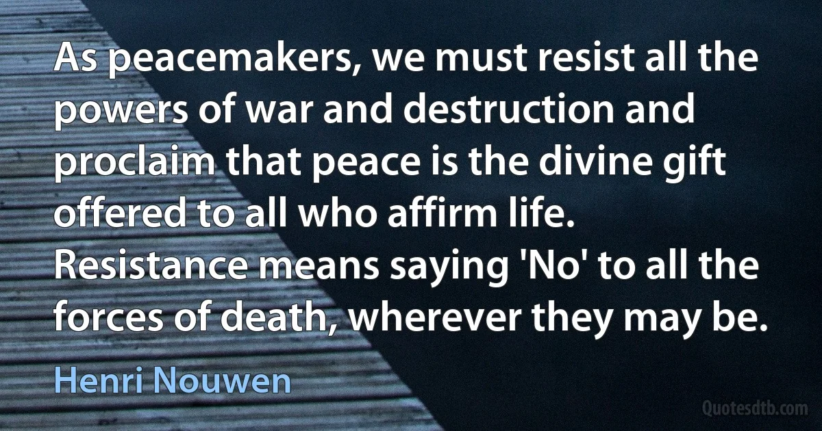 As peacemakers, we must resist all the powers of war and destruction and proclaim that peace is the divine gift offered to all who affirm life. Resistance means saying 'No' to all the forces of death, wherever they may be. (Henri Nouwen)