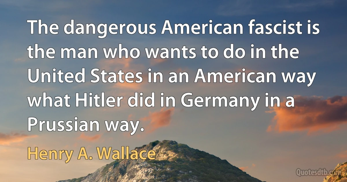 The dangerous American fascist is the man who wants to do in the United States in an American way what Hitler did in Germany in a Prussian way. (Henry A. Wallace)