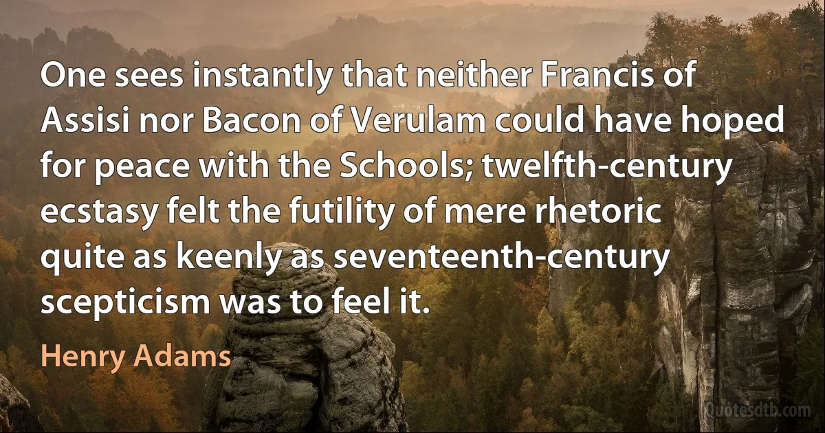 One sees instantly that neither Francis of Assisi nor Bacon of Verulam could have hoped for peace with the Schools; twelfth-century ecstasy felt the futility of mere rhetoric quite as keenly as seventeenth-century scepticism was to feel it. (Henry Adams)