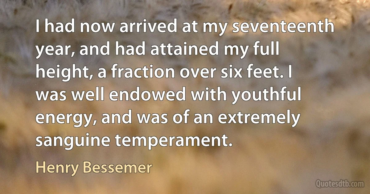 I had now arrived at my seventeenth year, and had attained my full height, a fraction over six feet. I was well endowed with youthful energy, and was of an extremely sanguine temperament. (Henry Bessemer)