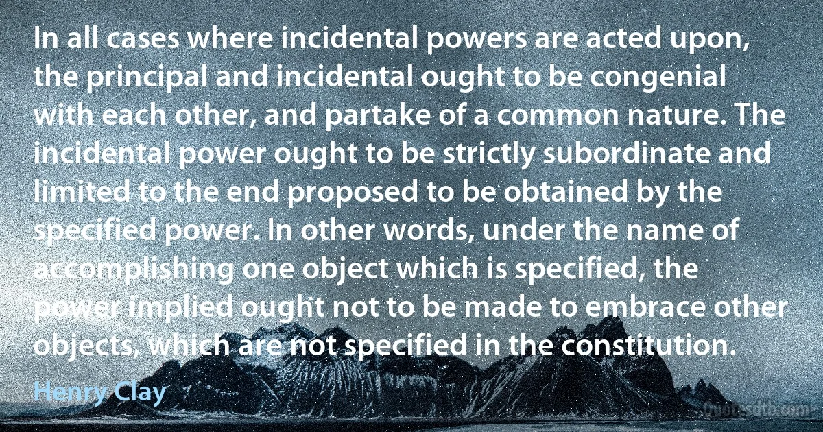 In all cases where incidental powers are acted upon, the principal and incidental ought to be congenial with each other, and partake of a common nature. The incidental power ought to be strictly subordinate and limited to the end proposed to be obtained by the specified power. In other words, under the name of accomplishing one object which is specified, the power implied ought not to be made to embrace other objects, which are not specified in the constitution. (Henry Clay)