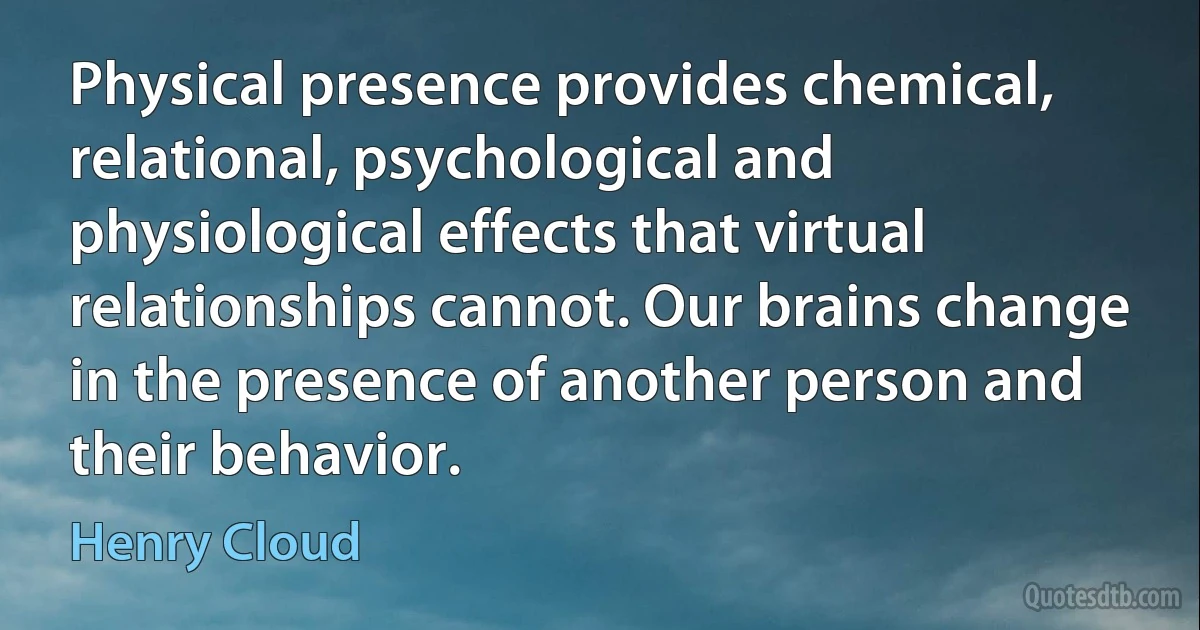 Physical presence provides chemical, relational, psychological and physiological effects that virtual relationships cannot. Our brains change in the presence of another person and their behavior. (Henry Cloud)