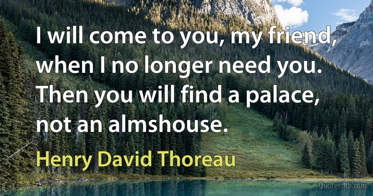 I will come to you, my friend, when I no longer need you. Then you will find a palace, not an almshouse. (Henry David Thoreau)