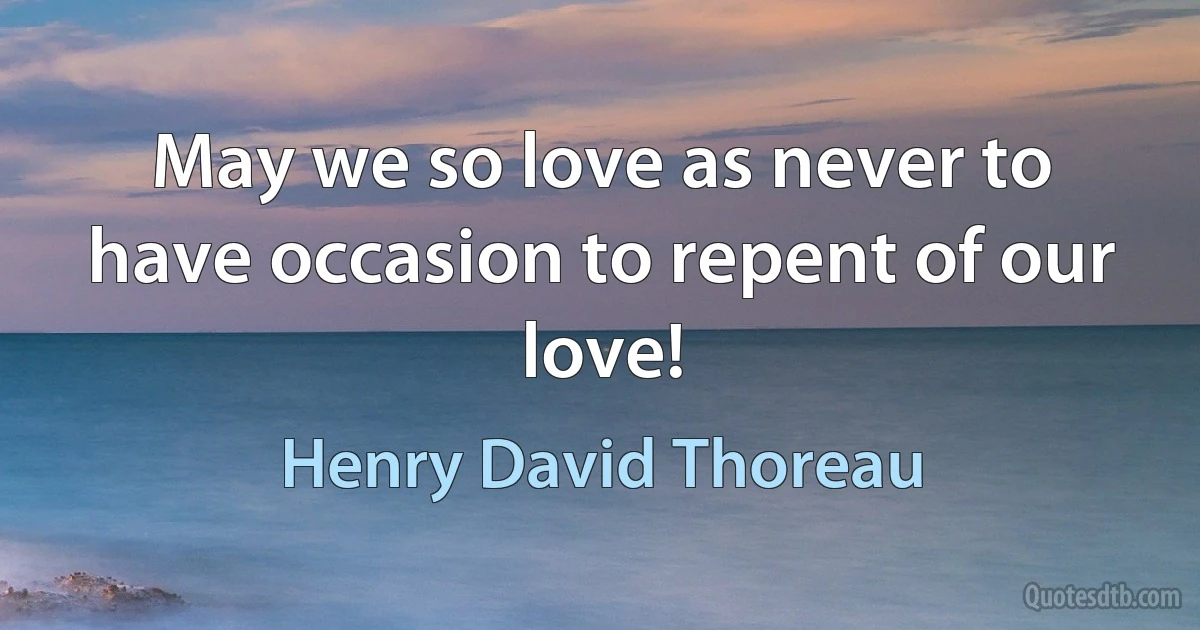 May we so love as never to have occasion to repent of our love! (Henry David Thoreau)