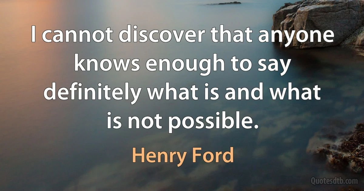 I cannot discover that anyone knows enough to say definitely what is and what is not possible. (Henry Ford)