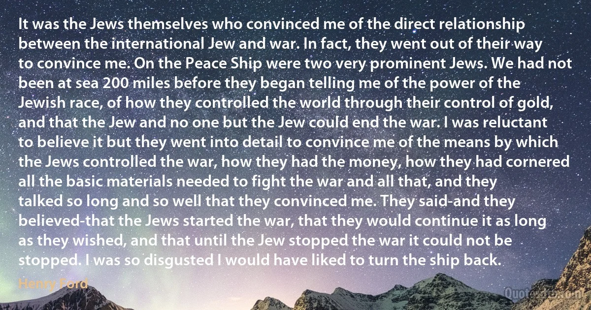 It was the Jews themselves who convinced me of the direct relationship between the international Jew and war. In fact, they went out of their way to convince me. On the Peace Ship were two very prominent Jews. We had not been at sea 200 miles before they began telling me of the power of the Jewish race, of how they controlled the world through their control of gold, and that the Jew and no one but the Jew could end the war. I was reluctant to believe it but they went into detail to convince me of the means by which the Jews controlled the war, how they had the money, how they had cornered all the basic materials needed to fight the war and all that, and they talked so long and so well that they convinced me. They said-and they believed-that the Jews started the war, that they would continue it as long as they wished, and that until the Jew stopped the war it could not be stopped. I was so disgusted I would have liked to turn the ship back. (Henry Ford)