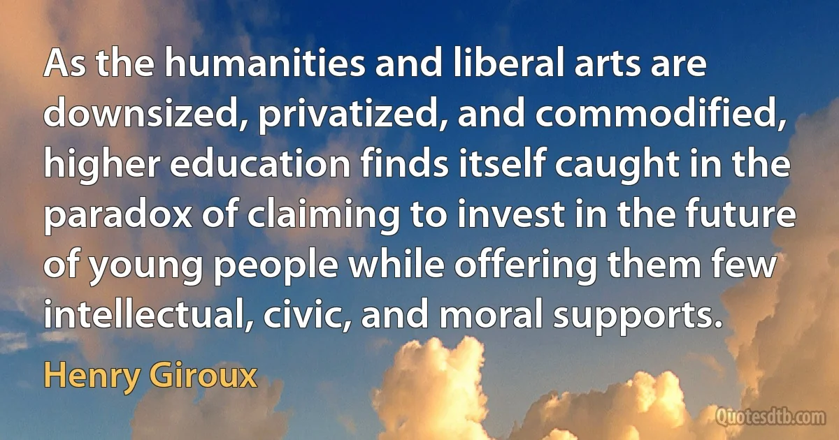 As the humanities and liberal arts are downsized, privatized, and commodified, higher education finds itself caught in the paradox of claiming to invest in the future of young people while offering them few intellectual, civic, and moral supports. (Henry Giroux)