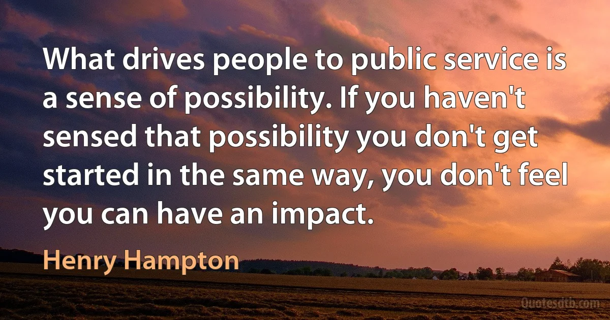 What drives people to public service is a sense of possibility. If you haven't sensed that possibility you don't get started in the same way, you don't feel you can have an impact. (Henry Hampton)