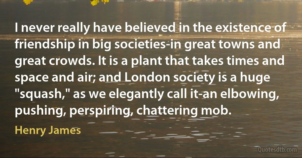 I never really have believed in the existence of friendship in big societies-in great towns and great crowds. It is a plant that takes times and space and air; and London society is a huge "squash," as we elegantly call it-an elbowing, pushing, perspiring, chattering mob. (Henry James)