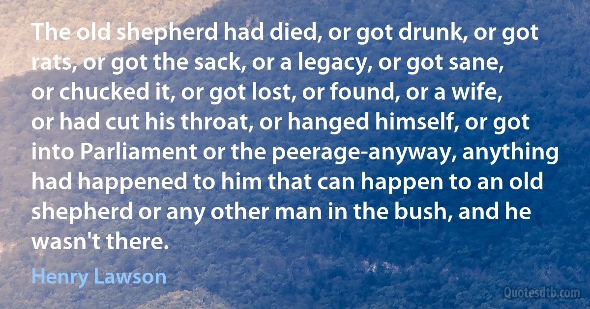 The old shepherd had died, or got drunk, or got rats, or got the sack, or a legacy, or got sane, or chucked it, or got lost, or found, or a wife, or had cut his throat, or hanged himself, or got into Parliament or the peerage-anyway, anything had happened to him that can happen to an old shepherd or any other man in the bush, and he wasn't there. (Henry Lawson)