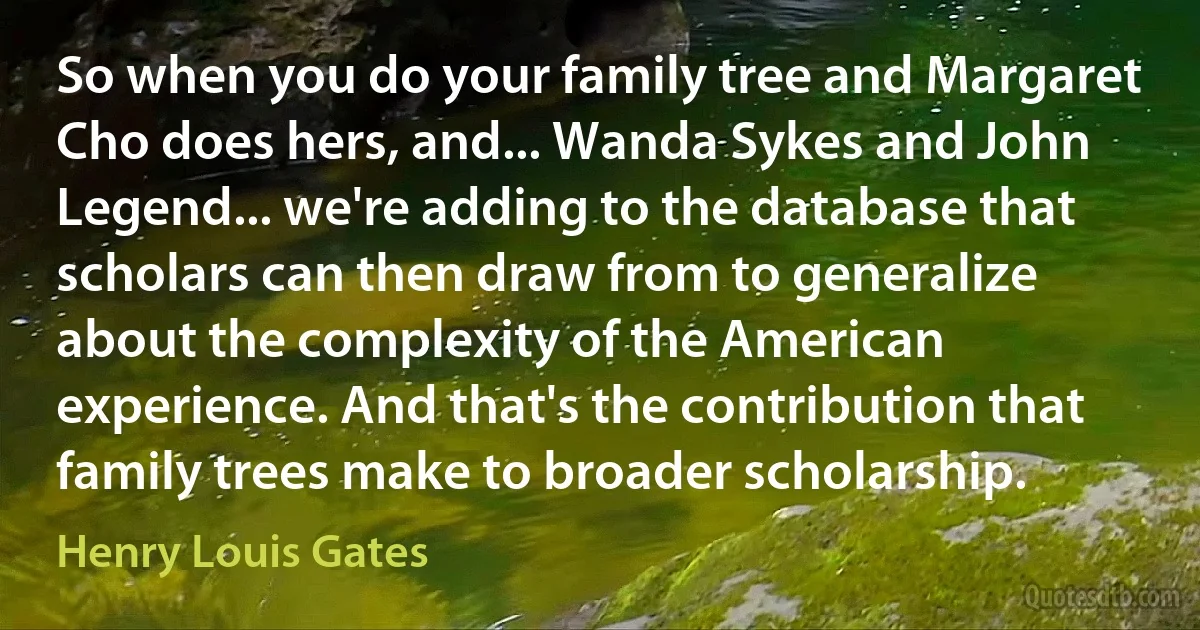 So when you do your family tree and Margaret Cho does hers, and... Wanda Sykes and John Legend... we're adding to the database that scholars can then draw from to generalize about the complexity of the American experience. And that's the contribution that family trees make to broader scholarship. (Henry Louis Gates)