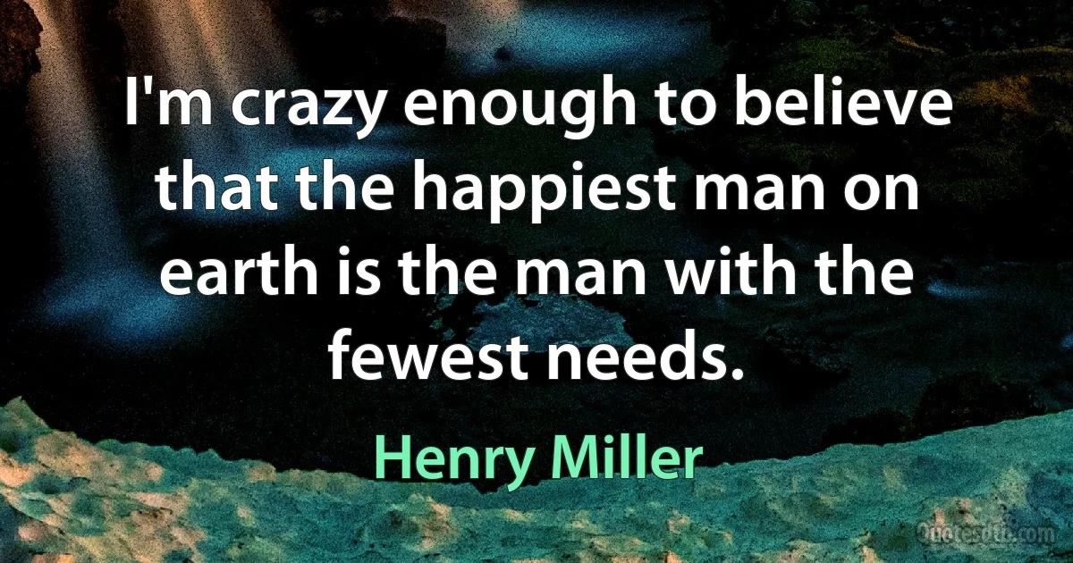 I'm crazy enough to believe that the happiest man on earth is the man with the fewest needs. (Henry Miller)