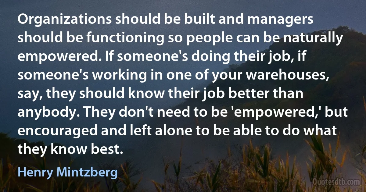 Organizations should be built and managers should be functioning so people can be naturally empowered. If someone's doing their job, if someone's working in one of your warehouses, say, they should know their job better than anybody. They don't need to be 'empowered,' but encouraged and left alone to be able to do what they know best. (Henry Mintzberg)