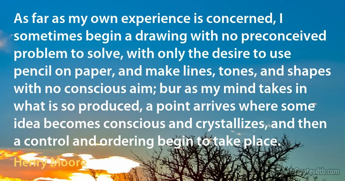 As far as my own experience is concerned, I sometimes begin a drawing with no preconceived problem to solve, with only the desire to use pencil on paper, and make lines, tones, and shapes with no conscious aim; bur as my mind takes in what is so produced, a point arrives where some idea becomes conscious and crystallizes, and then a control and ordering begin to take place. (Henry Moore)