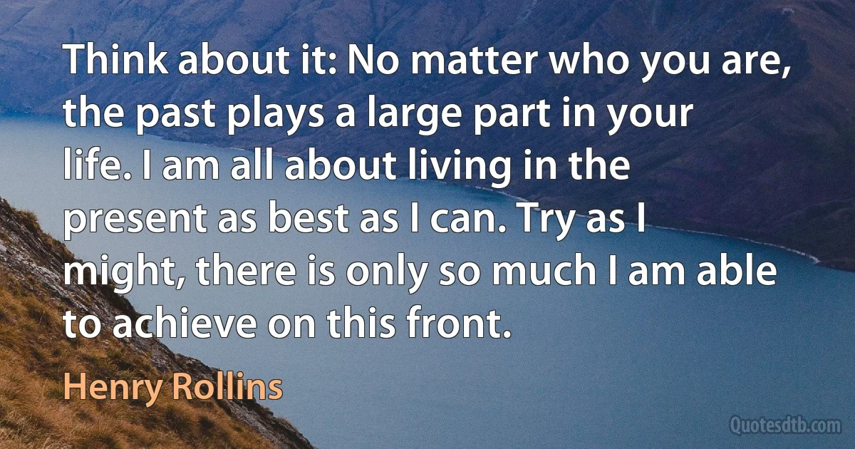 Think about it: No matter who you are, the past plays a large part in your life. I am all about living in the present as best as I can. Try as I might, there is only so much I am able to achieve on this front. (Henry Rollins)