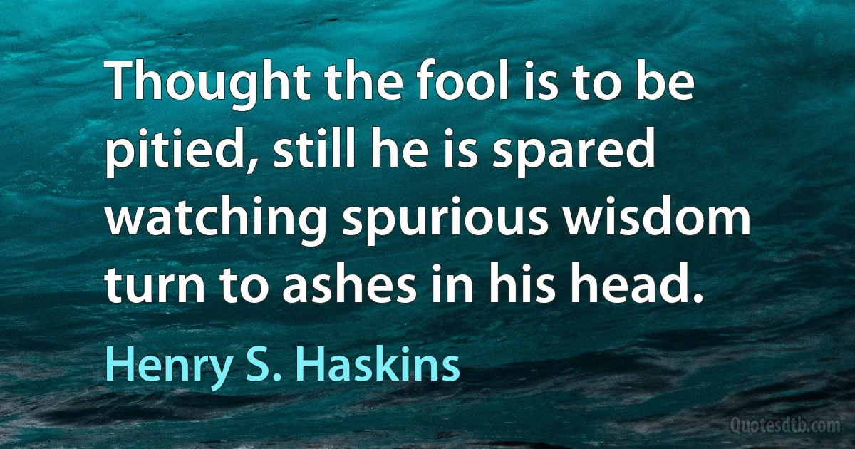 Thought the fool is to be pitied, still he is spared watching spurious wisdom turn to ashes in his head. (Henry S. Haskins)