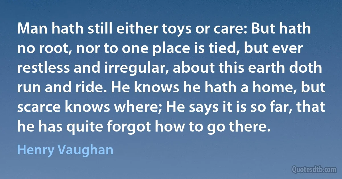 Man hath still either toys or care: But hath no root, nor to one place is tied, but ever restless and irregular, about this earth doth run and ride. He knows he hath a home, but scarce knows where; He says it is so far, that he has quite forgot how to go there. (Henry Vaughan)