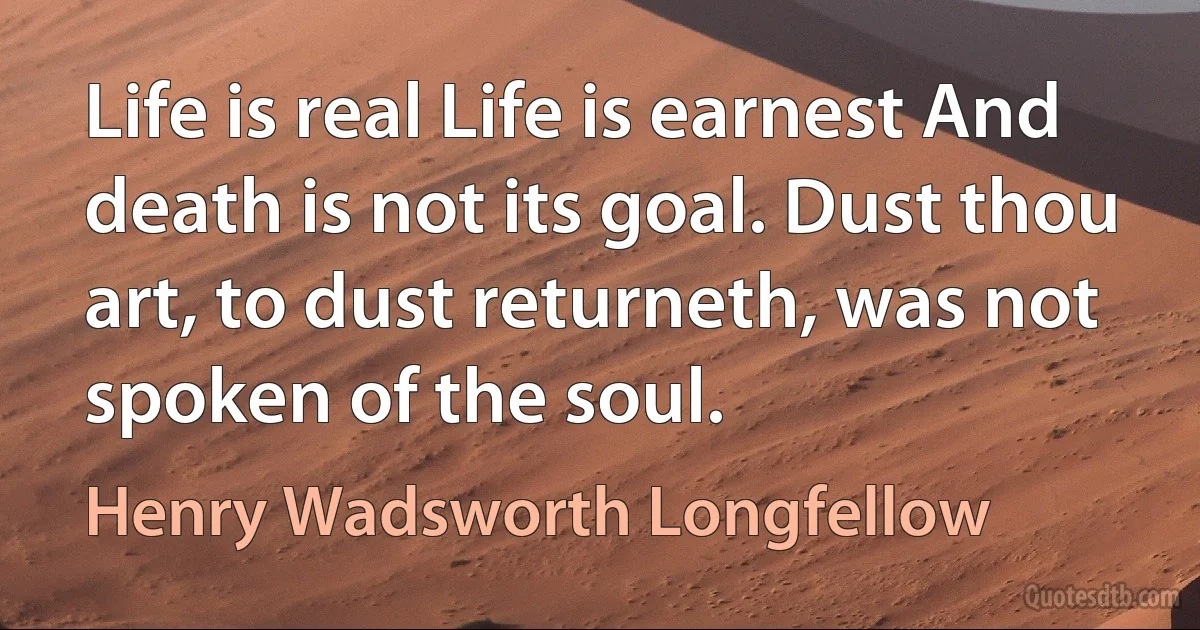 Life is real Life is earnest And death is not its goal. Dust thou art, to dust returneth, was not spoken of the soul. (Henry Wadsworth Longfellow)