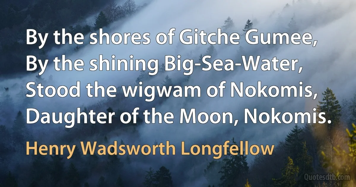 By the shores of Gitche Gumee,
By the shining Big-Sea-Water,
Stood the wigwam of Nokomis,
Daughter of the Moon, Nokomis. (Henry Wadsworth Longfellow)