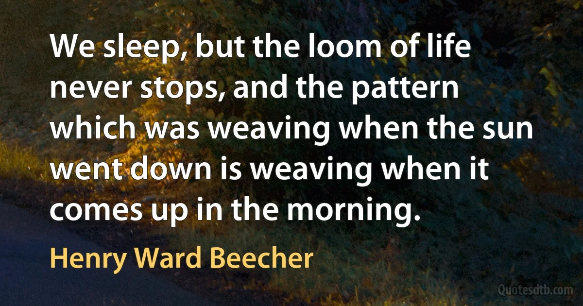 We sleep, but the loom of life never stops, and the pattern which was weaving when the sun went down is weaving when it comes up in the morning. (Henry Ward Beecher)