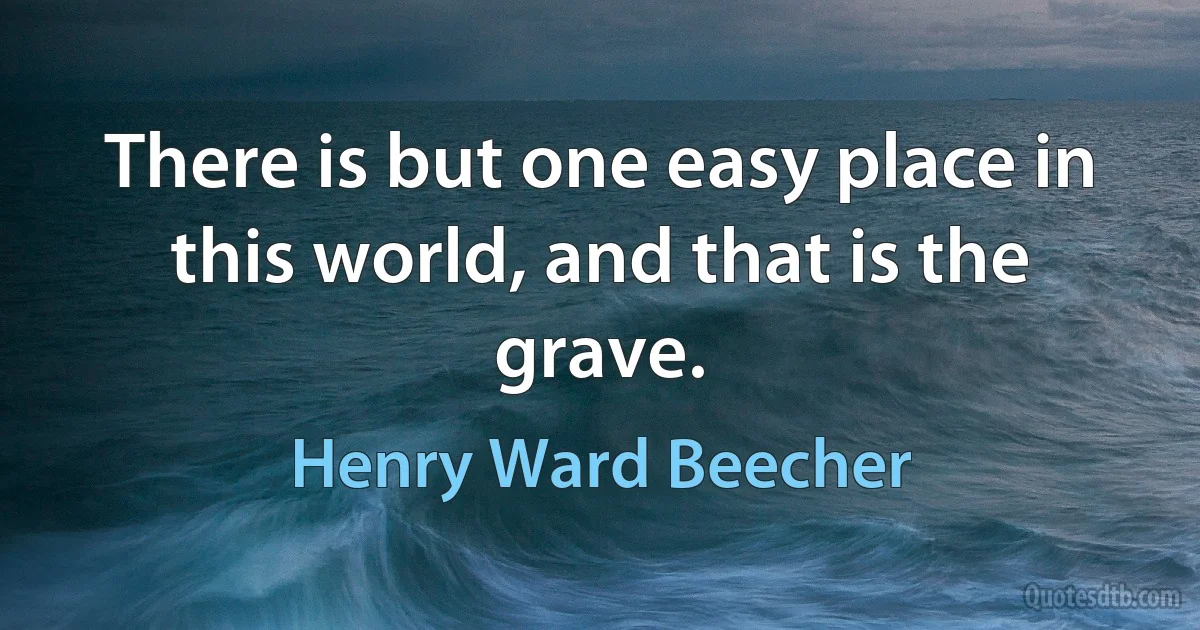 There is but one easy place in this world, and that is the grave. (Henry Ward Beecher)