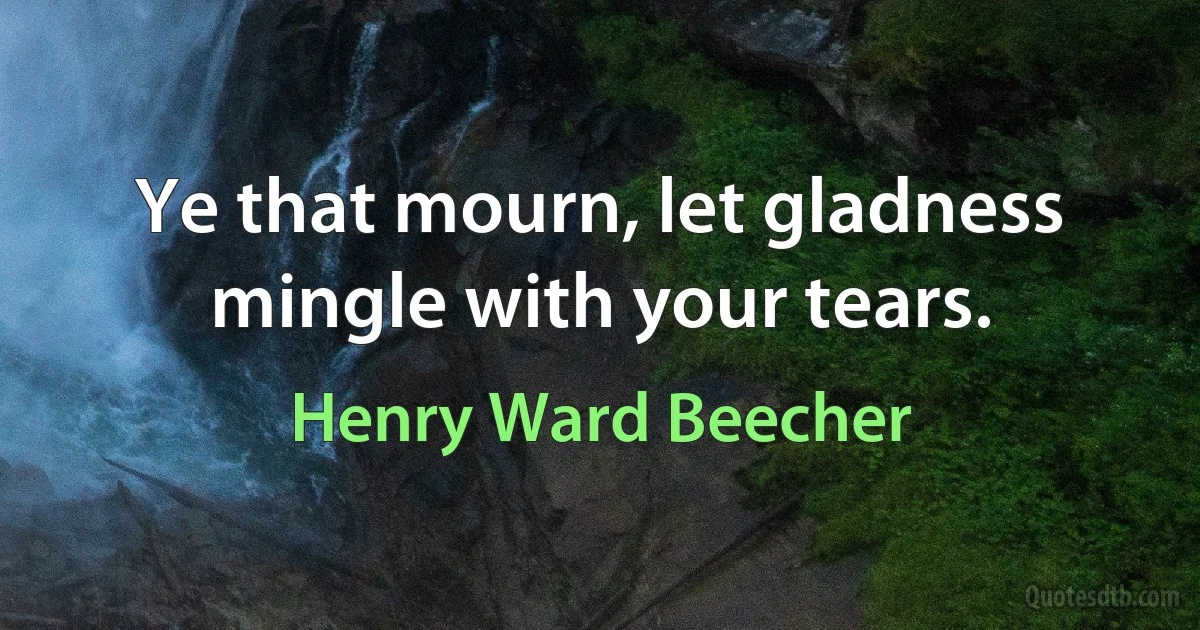 Ye that mourn, let gladness mingle with your tears. (Henry Ward Beecher)