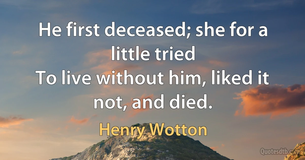 He first deceased; she for a little tried
To live without him, liked it not, and died. (Henry Wotton)