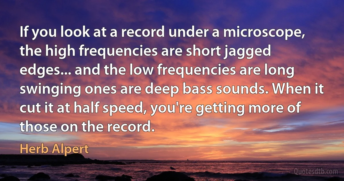 If you look at a record under a microscope, the high frequencies are short jagged edges... and the low frequencies are long swinging ones are deep bass sounds. When it cut it at half speed, you're getting more of those on the record. (Herb Alpert)