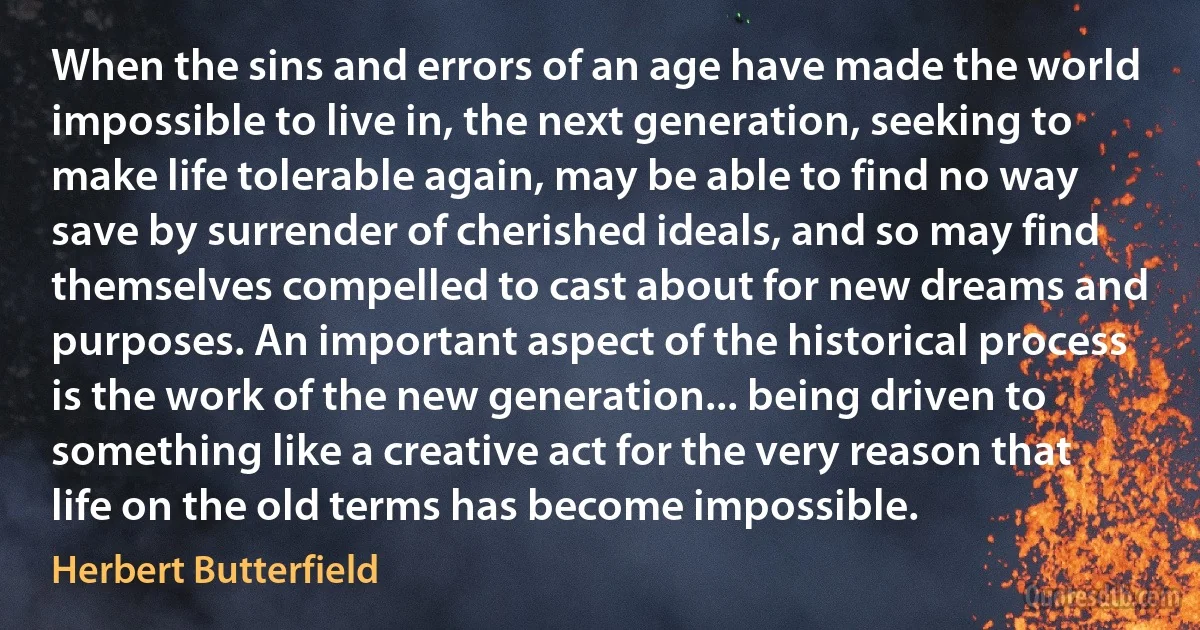 When the sins and errors of an age have made the world impossible to live in, the next generation, seeking to make life tolerable again, may be able to find no way save by surrender of cherished ideals, and so may find themselves compelled to cast about for new dreams and purposes. An important aspect of the historical process is the work of the new generation... being driven to something like a creative act for the very reason that life on the old terms has become impossible. (Herbert Butterfield)