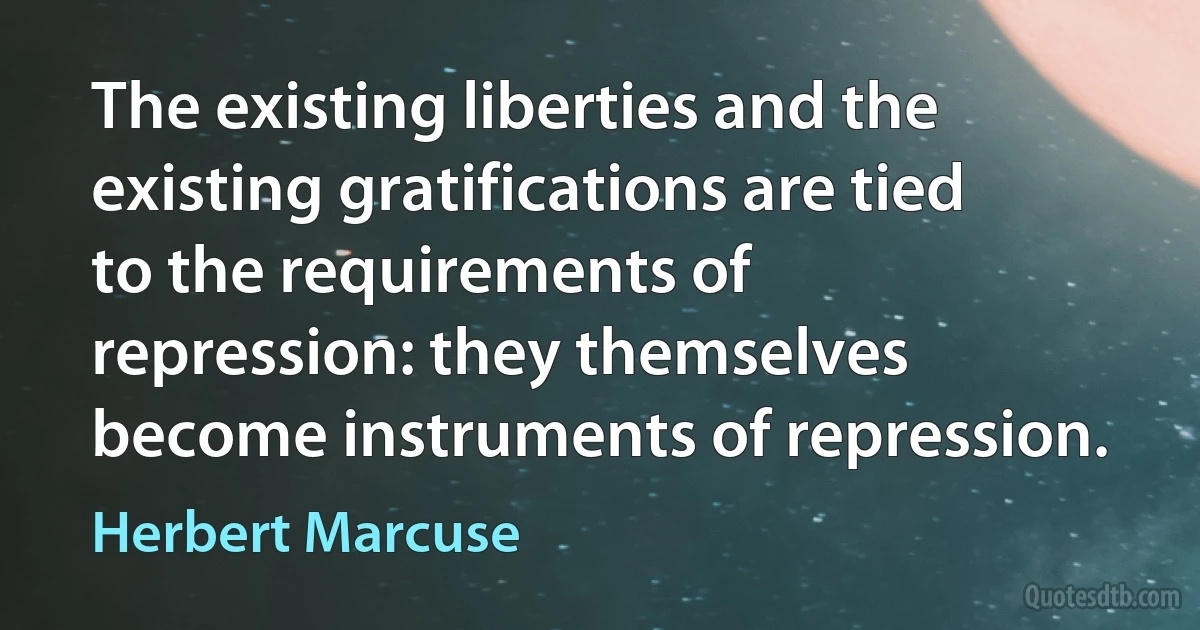 The existing liberties and the existing gratifications are tied to the requirements of repression: they themselves become instruments of repression. (Herbert Marcuse)