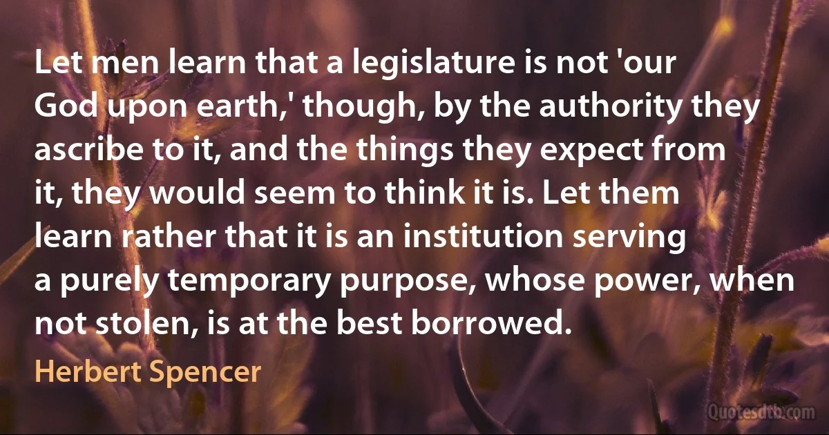 Let men learn that a legislature is not 'our God upon earth,' though, by the authority they ascribe to it, and the things they expect from it, they would seem to think it is. Let them learn rather that it is an institution serving a purely temporary purpose, whose power, when not stolen, is at the best borrowed. (Herbert Spencer)