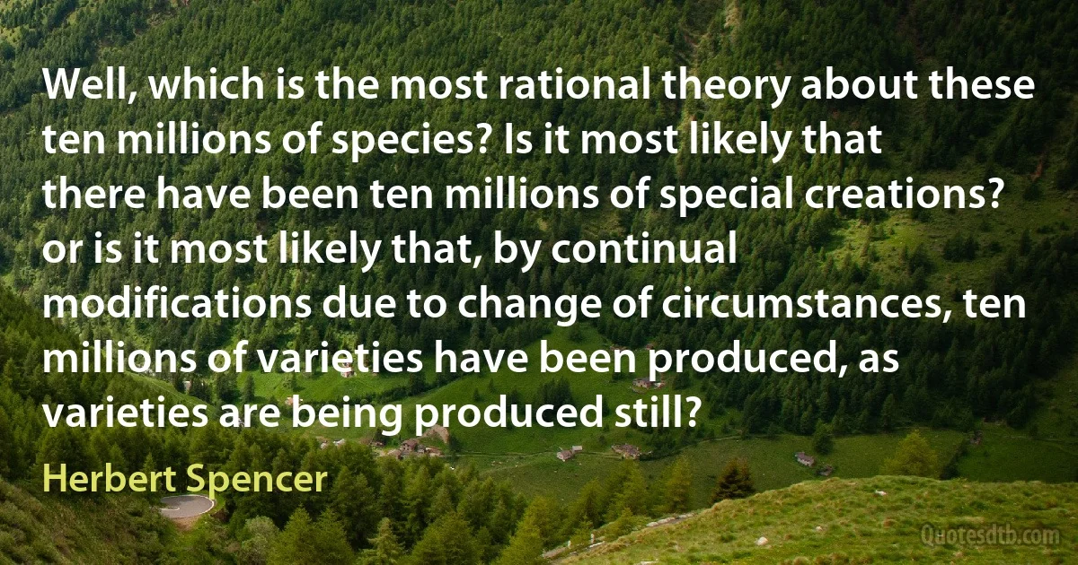 Well, which is the most rational theory about these ten millions of species? Is it most likely that there have been ten millions of special creations? or is it most likely that, by continual modifications due to change of circumstances, ten millions of varieties have been produced, as varieties are being produced still? (Herbert Spencer)