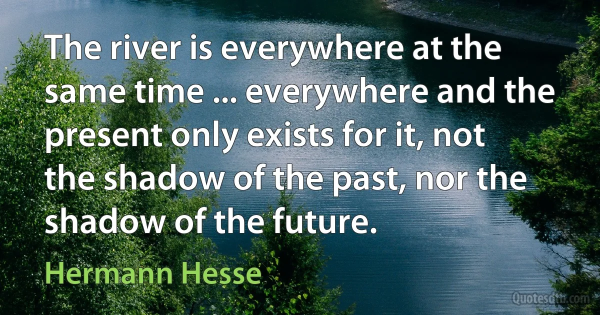 The river is everywhere at the same time ... everywhere and the present only exists for it, not the shadow of the past, nor the shadow of the future. (Hermann Hesse)