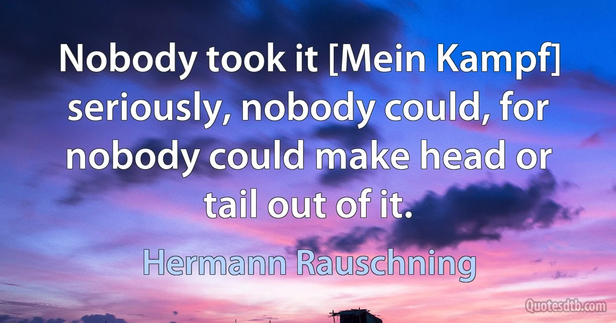 Nobody took it [Mein Kampf] seriously, nobody could, for nobody could make head or tail out of it. (Hermann Rauschning)