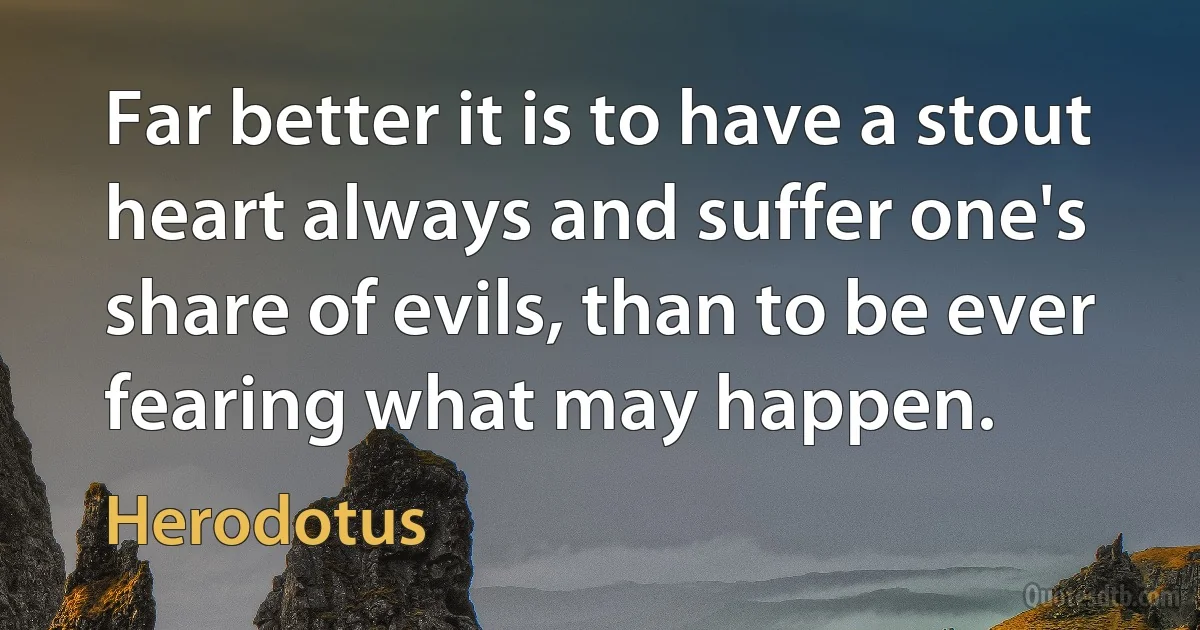 Far better it is to have a stout heart always and suffer one's share of evils, than to be ever fearing what may happen. (Herodotus)