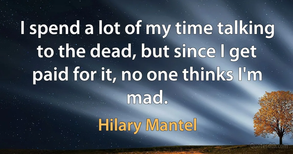 I spend a lot of my time talking to the dead, but since I get paid for it, no one thinks I'm mad. (Hilary Mantel)