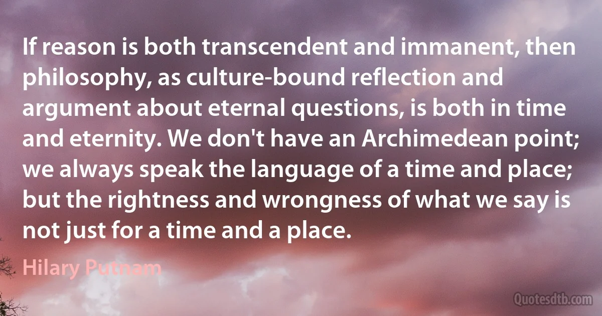 If reason is both transcendent and immanent, then philosophy, as culture-bound reflection and argument about eternal questions, is both in time and eternity. We don't have an Archimedean point; we always speak the language of a time and place; but the rightness and wrongness of what we say is not just for a time and a place. (Hilary Putnam)