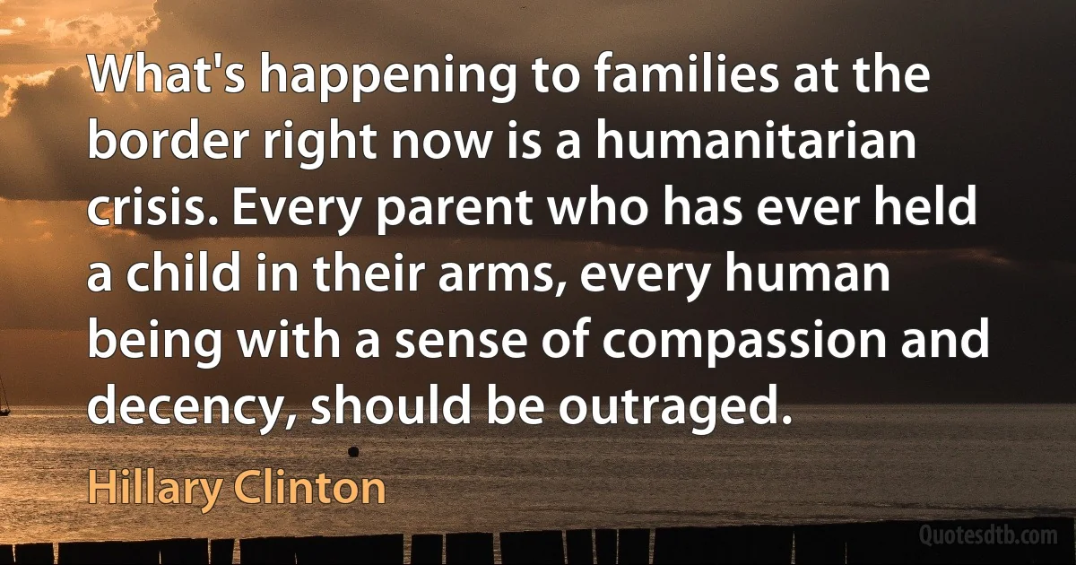 What's happening to families at the border right now is a humanitarian crisis. Every parent who has ever held a child in their arms, every human being with a sense of compassion and decency, should be outraged. (Hillary Clinton)