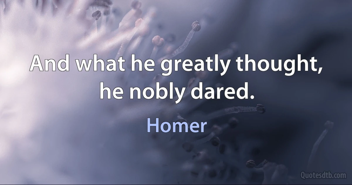 And what he greatly thought, he nobly dared. (Homer)