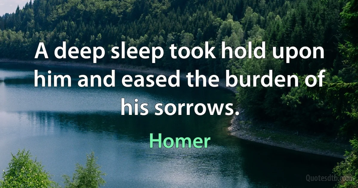 A deep sleep took hold upon him and eased the burden of his sorrows. (Homer)