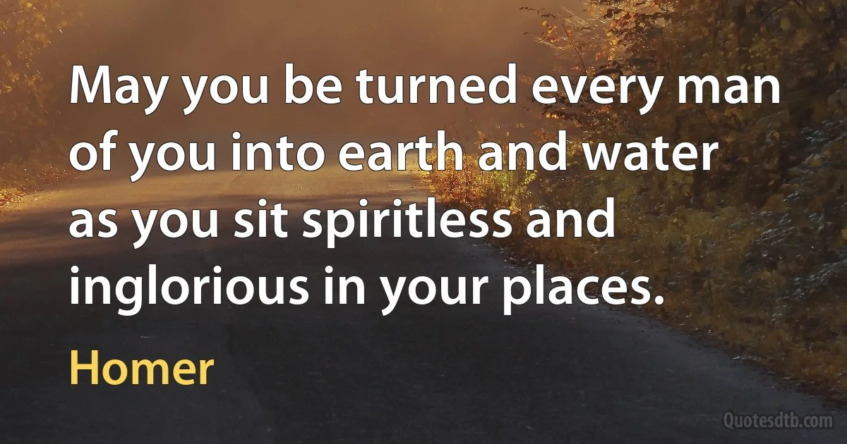 May you be turned every man of you into earth and water as you sit spiritless and inglorious in your places. (Homer)