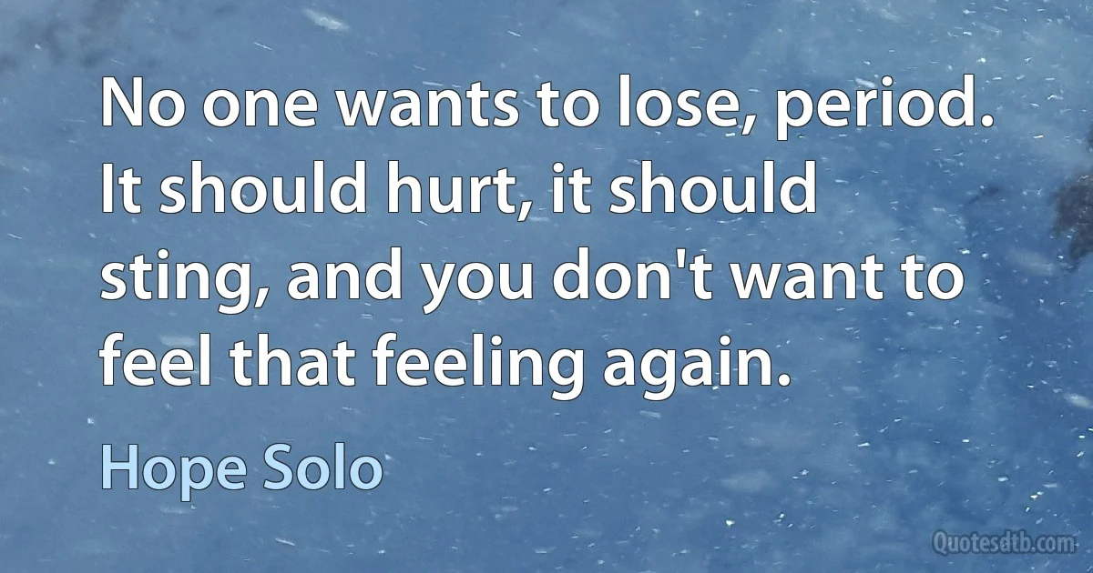 No one wants to lose, period. It should hurt, it should sting, and you don't want to feel that feeling again. (Hope Solo)