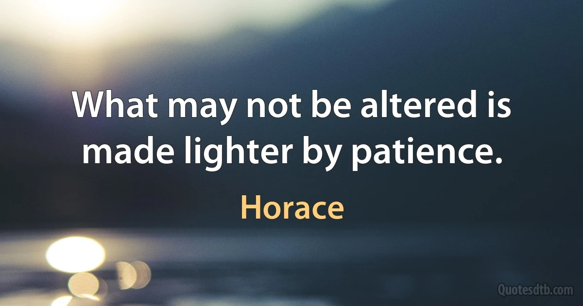 What may not be altered is made lighter by patience. (Horace)