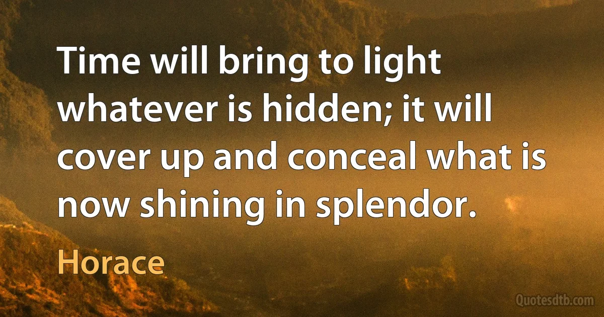 Time will bring to light whatever is hidden; it will cover up and conceal what is now shining in splendor. (Horace)