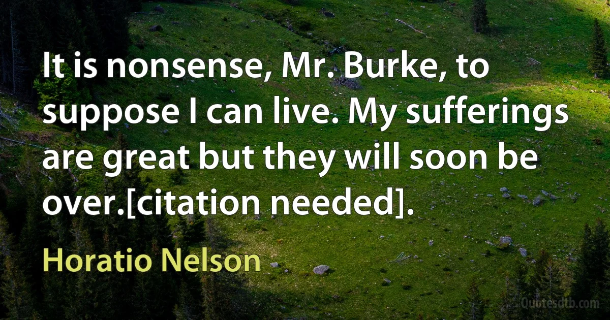 It is nonsense, Mr. Burke, to suppose I can live. My sufferings are great but they will soon be over.[citation needed]. (Horatio Nelson)