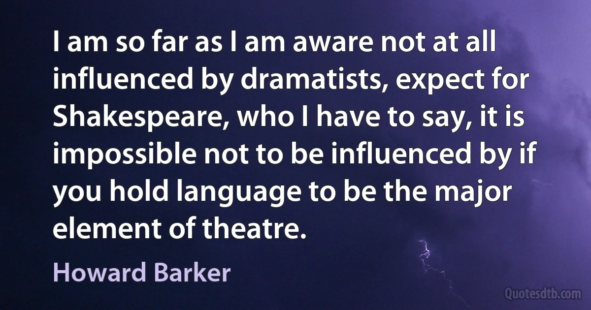 I am so far as I am aware not at all influenced by dramatists, expect for Shakespeare, who I have to say, it is impossible not to be influenced by if you hold language to be the major element of theatre. (Howard Barker)