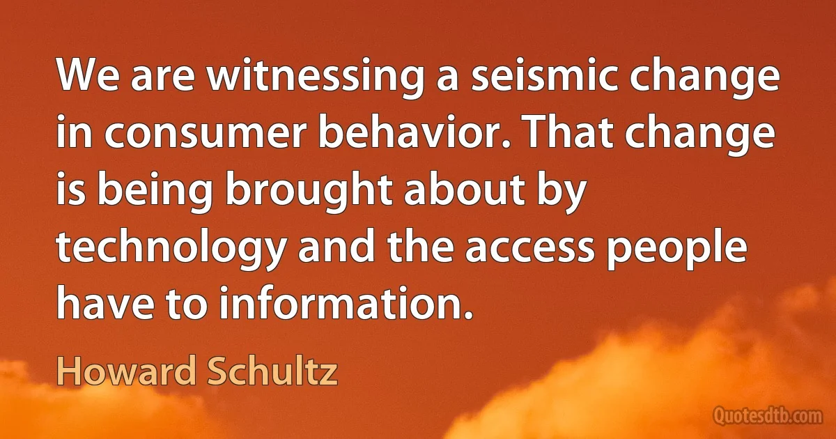 We are witnessing a seismic change in consumer behavior. That change is being brought about by technology and the access people have to information. (Howard Schultz)