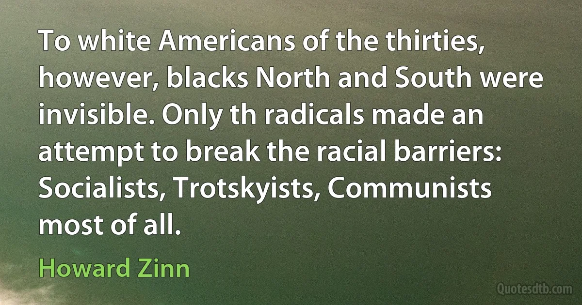 To white Americans of the thirties, however, blacks North and South were invisible. Only th radicals made an attempt to break the racial barriers: Socialists, Trotskyists, Communists most of all. (Howard Zinn)