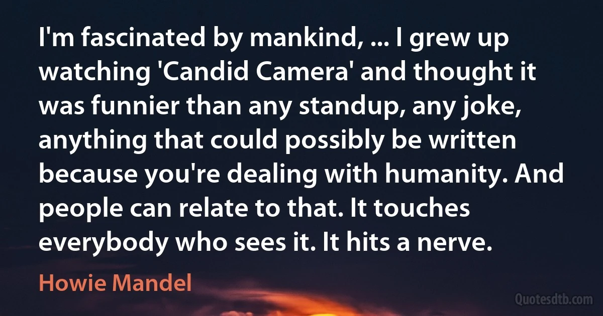 I'm fascinated by mankind, ... I grew up watching 'Candid Camera' and thought it was funnier than any standup, any joke, anything that could possibly be written because you're dealing with humanity. And people can relate to that. It touches everybody who sees it. It hits a nerve. (Howie Mandel)